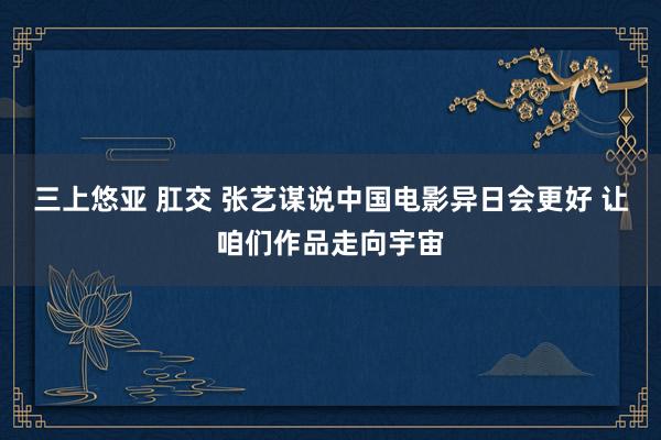 三上悠亚 肛交 张艺谋说中国电影异日会更好 让咱们作品走向宇宙