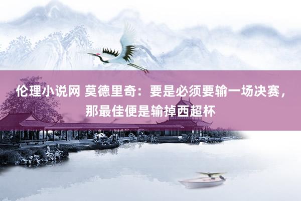 伦理小说网 莫德里奇：要是必须要输一场决赛，那最佳便是输掉西超杯