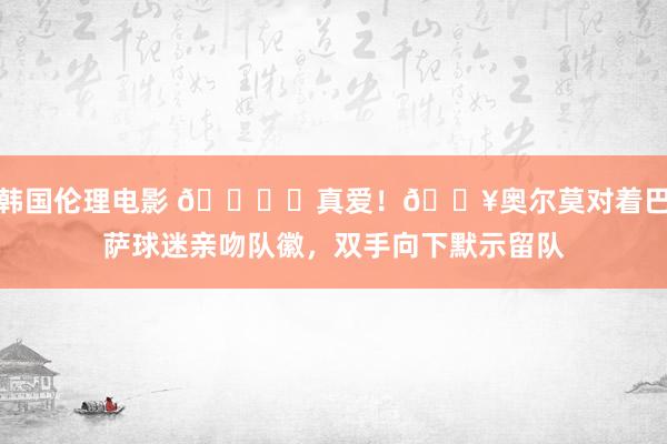 韩国伦理电影 💙❤真爱！🎥奥尔莫对着巴萨球迷亲吻队徽，双手向下默示留队