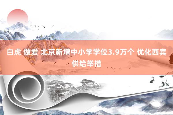 白虎 做爱 北京新增中小学学位3.9万个 优化西宾供给举措