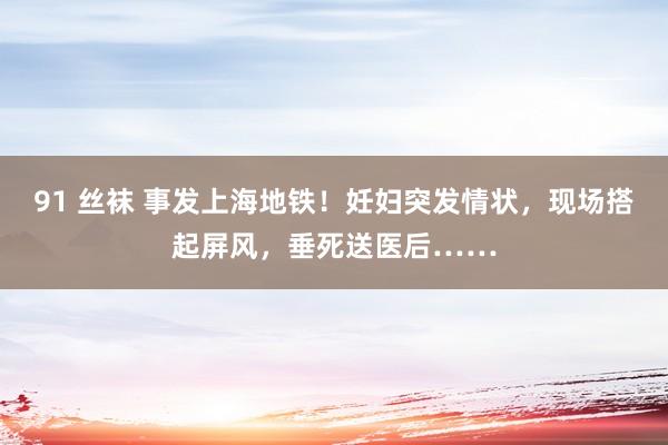 91 丝袜 事发上海地铁！妊妇突发情状，现场搭起屏风，垂死送医后……