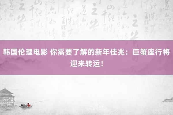 韩国伦理电影 你需要了解的新年佳兆：巨蟹座行将迎来转运！