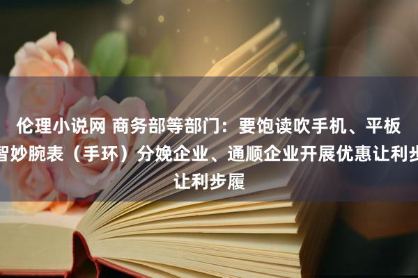 伦理小说网 商务部等部门：要饱读吹手机、平板、智妙腕表（手环）分娩企业、通顺企业开展优惠让利步履