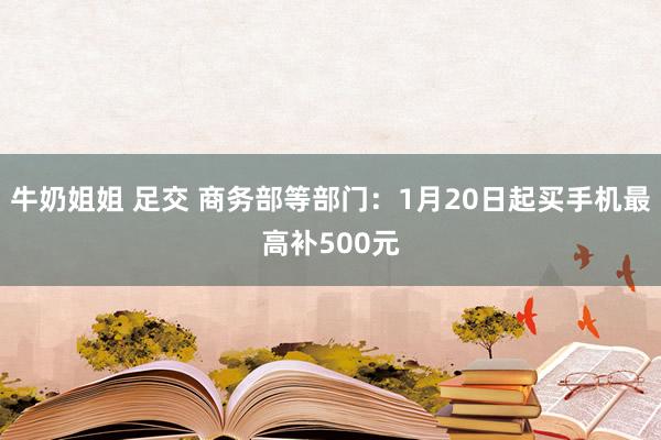 牛奶姐姐 足交 商务部等部门：1月20日起买手机最高补500元