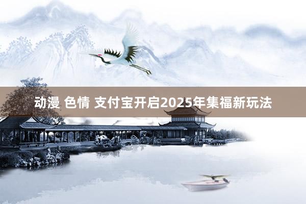 动漫 色情 支付宝开启2025年集福新玩法