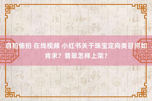 自拍偷拍 在线视频 小红书关于珠宝定向类目何如肯求？翡翠怎样上架？