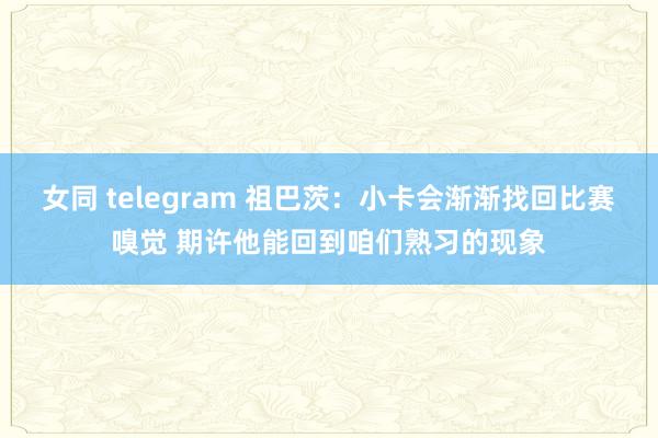 女同 telegram 祖巴茨：小卡会渐渐找回比赛嗅觉 期许他能回到咱们熟习的现象