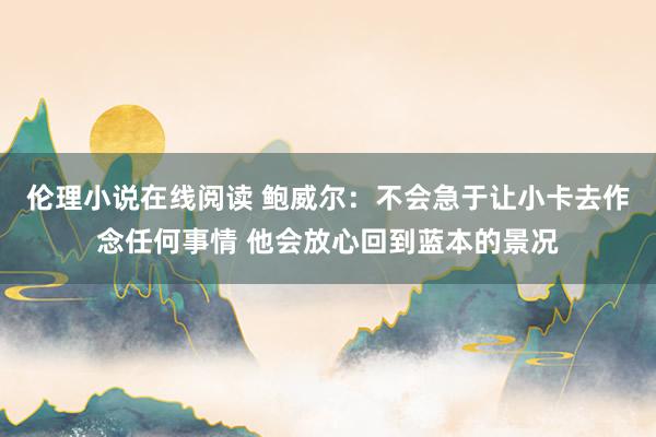 伦理小说在线阅读 鲍威尔：不会急于让小卡去作念任何事情 他会放心回到蓝本的景况