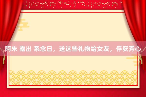 阿朱 露出 系念日，送这些礼物给女友，俘获芳心