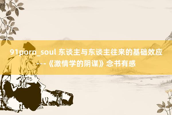 91porn_soul 东谈主与东谈主往来的基础效应---《激情学的阴谋》念书有感